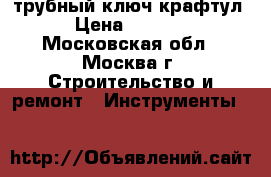 трубный ключ крафтул › Цена ­ 1 800 - Московская обл., Москва г. Строительство и ремонт » Инструменты   